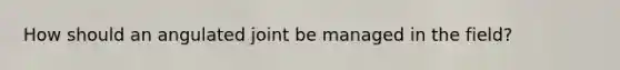 How should an angulated joint be managed in the field?