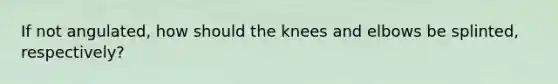 If not angulated, how should the knees and elbows be splinted, respectively?