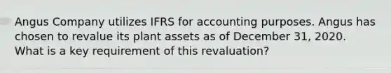 Angus Company utilizes IFRS for accounting purposes. Angus has chosen to revalue its plant assets as of December 31, 2020. What is a key requirement of this revaluation?