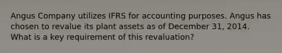 Angus Company utilizes IFRS for accounting purposes. Angus has chosen to revalue its plant assets as of December 31, 2014. What is a key requirement of this revaluation?