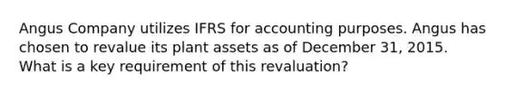 Angus Company utilizes IFRS for accounting purposes. Angus has chosen to revalue its plant assets as of December 31, 2015. What is a key requirement of this revaluation?