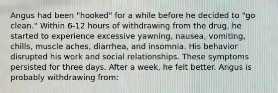 Angus had been "hooked" for a while before he decided to "go clean." Within 6-12 hours of withdrawing from the drug, he started to experience excessive yawning, nausea, vomiting, chills, muscle aches, diarrhea, and insomnia. His behavior disrupted his work and social relationships. These symptoms persisted for three days. After a week, he felt better. Angus is probably withdrawing from: