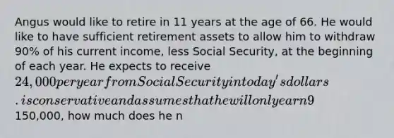 Angus would like to retire in 11 years at the age of 66. He would like to have sufficient retirement assets to allow him to withdraw 90% of his current income, less Social Security, at the beginning of each year. He expects to receive 24,000 per year from Social Security in today's dollars. is conservative and assumes that he will only earn 9% on his investments, that inflation will be 4% per year and that he will live to be 106 years old. If Angus currently earns150,000, how much does he n