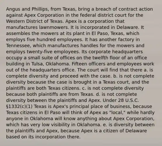 Angus and Phillips, from Texas, bring a breach of contract action against Apex Corporation in the federal district court for the Western District of Texas. Apex is a corporation that manufactures lawnmowers. It is incorporated in Delaware. It assembles the mowers at its plant in El Paso, Texas, which employs five hundred employees. It has another factory in Tennessee, which manufactures handles for the mowers and employs twenty-five employees. Its corporate headquarters occupy a small suite of offices on the twelfth floor of an office building in Tulsa, Oklahoma. Fifteen officers and employees work out of the headquarters office. The court will find that there a. is complete diversity and proceed with the case. b. is not complete diversity because the case is brought in a Texas court, and the plaintiffs are both Texas citizens. c. is not complete diversity because both plaintiffs are from Texas. d. is not complete diversity between the plaintiffs and Apex. Under 28 U.S.C. §1332(c)(1) Texas is Apex's principal place of business, because Texas citizens in El Paso will think of Apex as "local," while hardly anyone in Oklahoma will know anything about Apex Corporation, which has very low visibility in Oklahoma. e. is diversity between the plaintiffs and Apex, because Apex is a citizen of Delaware based on its incorporation there.