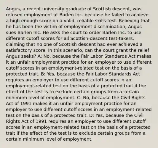 Angus, a recent university graduate of Scottish descent, was refused employment at Barlen Inc. because he failed to achieve a high enough score on a valid, reliable skills test. Believing that he has been the victim of employment discrimination, Angus sues Barlen Inc. He asks the court to order Barlen Inc. to use different cutoff scores for all Scottish-descent test-takers, claiming that no one of Scottish descent had ever achieved a satisfactory score. In this scenario, can the court grant the relief Angus seeks? A: No, because the Fair Labor Standards Act makes it an unfair employment practice for an employer to use different cutoff scores in an employment-related test on the basis of a protected trait. B: Yes, because the Fair Labor Standards Act requires an employer to use different cutoff scores in an employment-related test on the basis of a protected trait if the effect of the test is to exclude certain groups from a certain minimum level of employment. C: No, because the Civil Rights Act of 1991 makes it an unfair employment practice for an employer to use different cutoff scores in an employment-related test on the basis of a protected trait. D: Yes, because the Civil Rights Act of 1991 requires an employer to use different cutoff scores in an employment-related test on the basis of a protected trait if the effect of the test is to exclude certain groups from a certain minimum level of employment.