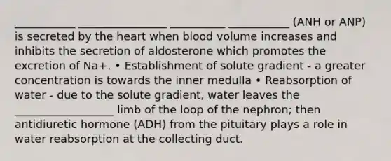 ___________ ________________ __________ ___________ (ANH or ANP) is secreted by the heart when blood volume increases and inhibits the secretion of aldosterone which promotes the excretion of Na+. • Establishment of solute gradient - a greater concentration is towards the inner medulla • Reabsorption of water - due to the solute gradient, water leaves the __________________ limb of the loop of the nephron; then antidiuretic hormone (ADH) from the pituitary plays a role in water reabsorption at the collecting duct.