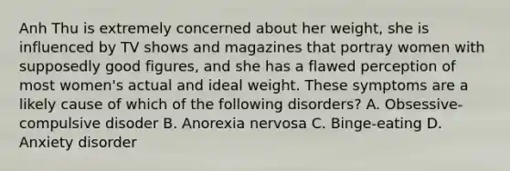 Anh Thu is extremely concerned about her weight, she is influenced by TV shows and magazines that portray women with supposedly good figures, and she has a flawed perception of most women's actual and ideal weight. These symptoms are a likely cause of which of the following disorders? A. Obsessive-compulsive disoder B. Anorexia nervosa C. Binge-eating D. Anxiety disorder