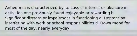 Anhedonia is characterized by: a. Loss of interest or pleasure in activities one previously found enjoyable or rewarding b. Significant distress or impairment in functioning c. Depression interfering with work or school responsibilities d. Down mood for most of the day, nearly everyday