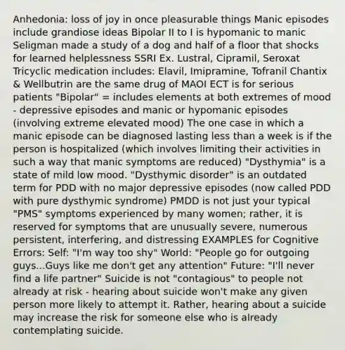 Anhedonia: loss of joy in once pleasurable things Manic episodes include grandiose ideas Bipolar II to I is hypomanic to manic Seligman made a study of a dog and half of a floor that shocks for learned helplessness SSRI Ex. Lustral, Cipramil, Seroxat Tricyclic medication includes: Elavil, Imipramine, Tofranil Chantix & Wellbutrin are the same drug of MAOI ECT is for serious patients "Bipolar" = includes elements at both extremes of mood - depressive episodes and manic or hypomanic episodes (involving extreme elevated mood) The one case in which a manic episode can be diagnosed lasting less than a week is if the person is hospitalized (which involves limiting their activities in such a way that manic symptoms are reduced) "Dysthymia" is a state of mild low mood. "Dysthymic disorder" is an outdated term for PDD with no major depressive episodes (now called PDD with pure dysthymic syndrome) PMDD is not just your typical "PMS" symptoms experienced by many women; rather, it is reserved for symptoms that are unusually severe, numerous persistent, interfering, and distressing EXAMPLES for Cognitive Errors: Self: "I'm way too shy" World: "People go for outgoing guys...Guys like me don't get any attention" Future: "I'll never find a life partner" Suicide is not "contagious" to people not already at risk - hearing about suicide won't make any given person more likely to attempt it. Rather, hearing about a suicide may increase the risk for someone else who is already contemplating suicide.