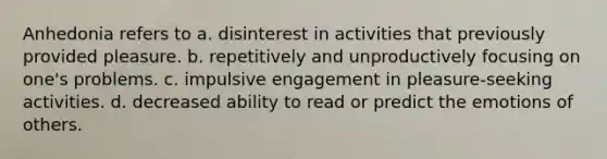 Anhedonia refers to a. disinterest in activities that previously provided pleasure. b. repetitively and unproductively focusing on one's problems. c. impulsive engagement in pleasure-seeking activities. d. decreased ability to read or predict the emotions of others.