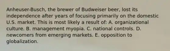 Anheuser-Busch, the brewer of Budweiser beer, lost its independence after years of focusing primarily on the domestic U.S. market. This is most likely a result of: A. organizational culture. B. management myopia. C. national controls. D. newcomers from emerging markets. E. opposition to globalization.