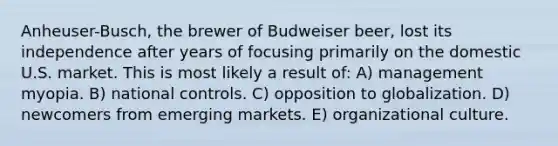 Anheuser-Busch, the brewer of Budweiser beer, lost its independence after years of focusing primarily on the domestic U.S. market. This is most likely a result of: A) management myopia. B) national controls. C) opposition to globalization. D) newcomers from emerging markets. E) organizational culture.