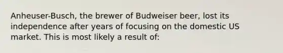 Anheuser-Busch, the brewer of Budweiser beer, lost its independence after years of focusing on the domestic US market. This is most likely a result of: