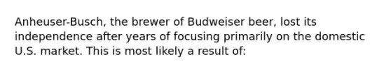 Anheuser-Busch, the brewer of Budweiser beer, lost its independence after years of focusing primarily on the domestic U.S. market. This is most likely a result of: