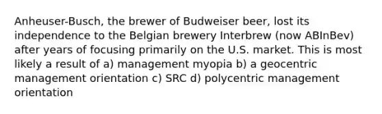 Anheuser-Busch, the brewer of Budweiser beer, lost its independence to the Belgian brewery Interbrew (now ABInBev) after years of focusing primarily on the U.S. market. This is most likely a result of a) management myopia b) a geocentric management orientation c) SRC d) polycentric management orientation