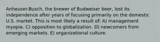 Anheuser-Busch, the brewer of Budweiser beer, lost its independence after years of focusing primarily on the domestic U.S. market. This is most likely a result of: A) management myopia. C) opposition to globalization. D) newcomers from emerging markets. E) organizational culture.