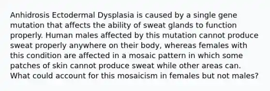 Anhidrosis Ectodermal Dysplasia is caused by a single gene mutation that affects the ability of sweat glands to function properly. Human males affected by this mutation cannot produce sweat properly anywhere on their body, whereas females with this condition are affected in a mosaic pattern in which some patches of skin cannot produce sweat while other areas can. What could account for this mosaicism in females but not males?