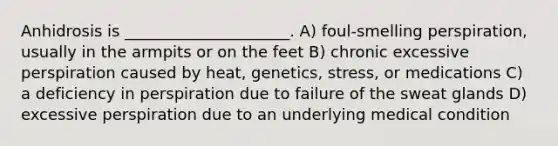 Anhidrosis is _____________________. A) foul-smelling perspiration, usually in the armpits or on the feet B) chronic excessive perspiration caused by heat, genetics, stress, or medications C) a deficiency in perspiration due to failure of the sweat glands D) excessive perspiration due to an underlying medical condition