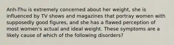 Anh-Thu is extremely concerned about her weight, she is influenced by TV shows and magazines that portray women with supposedly good figures, and she has a flawed perception of most women's actual and ideal weight. These symptoms are a likely cause of which of the following disorders?