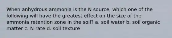 When anhydrous ammonia is the N source, which one of the following will have the greatest effect on the size of the ammonia retention zone in the soil? a. soil water b. soil organic matter c. N rate d. soil texture