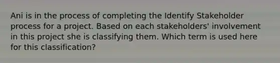 Ani is in the process of completing the Identify Stakeholder process for a project. Based on each stakeholders' involvement in this project she is classifying them. Which term is used here for this classification?