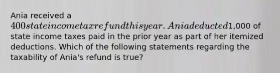 Ania received a 400 state income tax refund this year. Ania deducted1,000 of state income taxes paid in the prior year as part of her itemized deductions. Which of the following statements regarding the taxability of Ania's refund is true?