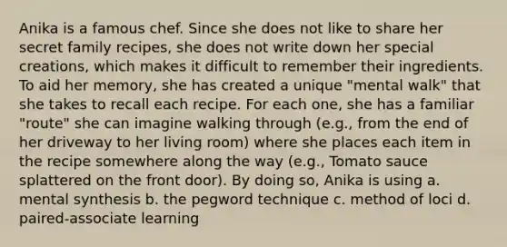 Anika is a famous chef. Since she does not like to share her secret family recipes, she does not write down her special creations, which makes it difficult to remember their ingredients. To aid her memory, she has created a unique "mental walk" that she takes to recall each recipe. For each one, she has a familiar "route" she can imagine walking through (e.g., from the end of her driveway to her living room) where she places each item in the recipe somewhere along the way (e.g., Tomato sauce splattered on the front door). By doing so, Anika is using a. mental synthesis b. the pegword technique c. method of loci d. paired-associate learning