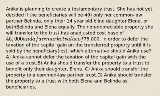 Anika is planning to create a testamentary trust. She has not yet decided if the beneficiaries will be 49) only her common-law partner Belinda, only their 14 year old blind daughter Elena, or bothBelinda and Elena equally. The non-depreciable property she will transfer to the trust has anadjusted cost base of 45,000 and a fair market value of75,000. In order to defer the taxation of the capital gain on the transferred property until it is sold by the beneficiary(ies), which alternative should Anika use? A) Anika cannot defer the taxation of the capital gain with the use of a trust.B) Anika should transfer the property to a trust to benefit only their daughter, Elena. C) Anika should transfer the property to a common-law partner trust.D) Anika should transfer the property to a trust with both Elena and Belinda as beneficiaries.