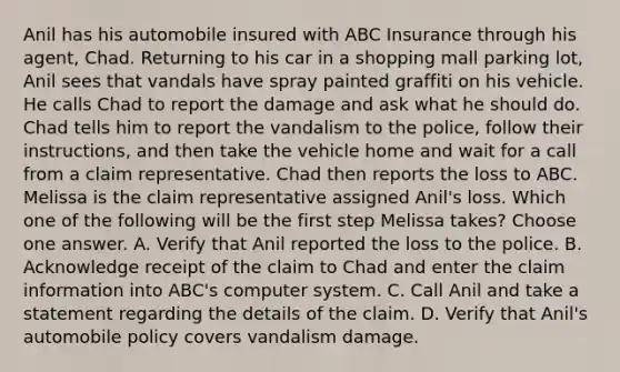 Anil has his automobile insured with ABC Insurance through his agent, Chad. Returning to his car in a shopping mall parking lot, Anil sees that vandals have spray painted graffiti on his vehicle. He calls Chad to report the damage and ask what he should do. Chad tells him to report the vandalism to the police, follow their instructions, and then take the vehicle home and wait for a call from a claim representative. Chad then reports the loss to ABC. Melissa is the claim representative assigned Anil's loss. Which one of the following will be the first step Melissa takes? Choose one answer. A. Verify that Anil reported the loss to the police. B. Acknowledge receipt of the claim to Chad and enter the claim information into ABC's computer system. C. Call Anil and take a statement regarding the details of the claim. D. Verify that Anil's automobile policy covers vandalism damage.