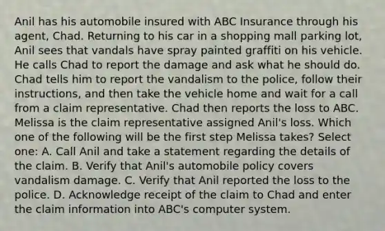 Anil has his automobile insured with ABC Insurance through his agent, Chad. Returning to his car in a shopping mall parking lot, Anil sees that vandals have spray painted graffiti on his vehicle. He calls Chad to report the damage and ask what he should do. Chad tells him to report the vandalism to the police, follow their instructions, and then take the vehicle home and wait for a call from a claim representative. Chad then reports the loss to ABC. Melissa is the claim representative assigned Anil's loss. Which one of the following will be the first step Melissa takes? Select one: A. Call Anil and take a statement regarding the details of the claim. B. Verify that Anil's automobile policy covers vandalism damage. C. Verify that Anil reported the loss to the police. D. Acknowledge receipt of the claim to Chad and enter the claim information into ABC's computer system.