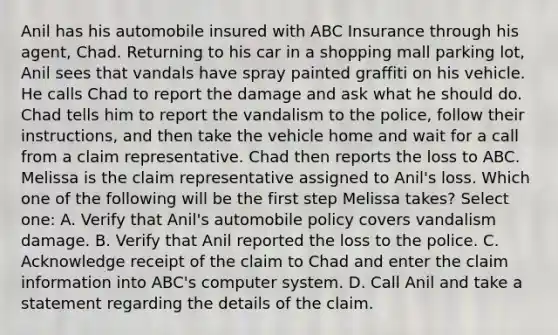 Anil has his automobile insured with ABC Insurance through his agent, Chad. Returning to his car in a shopping mall parking lot, Anil sees that vandals have spray painted graffiti on his vehicle. He calls Chad to report the damage and ask what he should do. Chad tells him to report the vandalism to the police, follow their instructions, and then take the vehicle home and wait for a call from a claim representative. Chad then reports the loss to ABC. Melissa is the claim representative assigned to Anil's loss. Which one of the following will be the first step Melissa takes? Select one: A. Verify that Anil's automobile policy covers vandalism damage. B. Verify that Anil reported the loss to the police. C. Acknowledge receipt of the claim to Chad and enter the claim information into ABC's computer system. D. Call Anil and take a statement regarding the details of the claim.