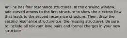 Aniline has four resonance structures. In the drawing window, add curved arrows to the first structure to show the electron flow that leads to the second resonance structure. Then, draw the second resonance structure (i.e. the missing structure). Be sure to include all relevant lone pairs and formal charges in your new structure