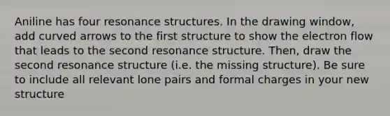 Aniline has four resonance structures. In the drawing window, add curved arrows to the first structure to show the electron flow that leads to the second resonance structure. Then, draw the second resonance structure (i.e. the missing structure). Be sure to include all relevant lone pairs and formal charges in your new structure