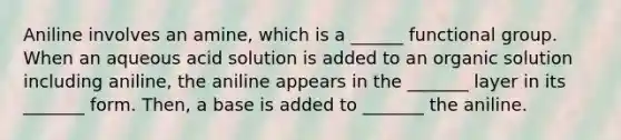 Aniline involves an amine, which is a ______ functional group. When an aqueous acid solution is added to an organic solution including aniline, the aniline appears in the _______ layer in its _______ form. Then, a base is added to _______ the aniline.