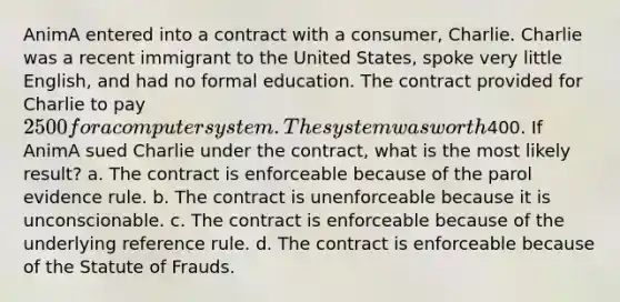 AnimA entered into a contract with a consumer, Charlie. Charlie was a recent immigrant to the United States, spoke very little English, and had no formal education. The contract provided for Charlie to pay 2500 for a computer system. The system was worth400. If AnimA sued Charlie under the contract, what is the most likely result? a. The contract is enforceable because of the parol evidence rule. b. The contract is unenforceable because it is unconscionable. c. The contract is enforceable because of the underlying reference rule. d. The contract is enforceable because of the Statute of Frauds.