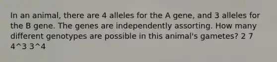 In an animal, there are 4 alleles for the A gene, and 3 alleles for the B gene. The genes are independently assorting. How many different genotypes are possible in this animal's gametes? 2 7 4^3 3^4