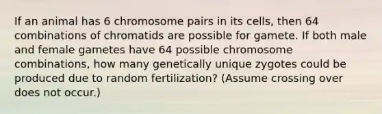 If an animal has 6 chromosome pairs in its cells, then 64 combinations of chromatids are possible for gamete. If both male and female gametes have 64 possible chromosome combinations, how many genetically unique zygotes could be produced due to random fertilization? (Assume crossing over does not occur.)