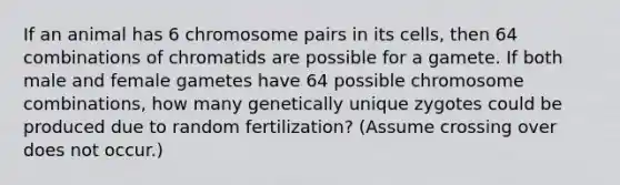 If an animal has 6 chromosome pairs in its cells, then 64 combinations of chromatids are possible for a gamete. If both male and female gametes have 64 possible chromosome combinations, how many genetically unique zygotes could be produced due to random fertilization? (Assume crossing over does not occur.)