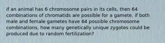 if an animal has 6 chromosome pairs in its cells, then 64 combinations of chromatids are possible for a gamete. if both male and female gametes have 64 possible chromosome combinations, how many genetically unique zygotes could be produced due to random fertilization?