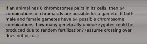 If an animal has 6 chromosomes pairs in its cells, then 64 combinations of chromatids are possible for a gamete. If both male and female gametes have 64 possible chromosome combinations, how many genetically unique zygotes could be produced due to random fertilization? (assume crossing over does not occur.)