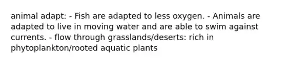 animal adapt: - Fish are adapted to less oxygen. - Animals are adapted to live in moving water and are able to swim against currents. - flow through grasslands/deserts: rich in phytoplankton/rooted aquatic plants