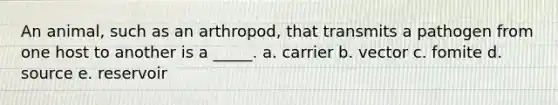 An animal, such as an arthropod, that transmits a pathogen from one host to another is a _____. a. carrier b. vector c. fomite d. source e. reservoir