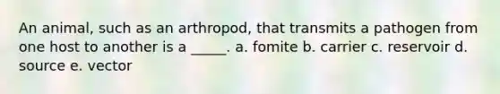 An animal, such as an arthropod, that transmits a pathogen from one host to another is a _____. a. fomite b. carrier c. reservoir d. source e. vector