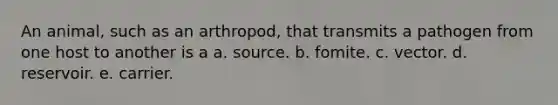 An animal, such as an arthropod, that transmits a pathogen from one host to another is a a. source. b. fomite. c. vector. d. reservoir. e. carrier.