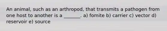 An animal, such as an arthropod, that transmits a pathogen from one host to another is a _______. a) fomite b) carrier c) vector d) reservoir e) source