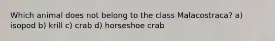 Which animal does not belong to the class Malacostraca? a) isopod b) krill c) crab d) horseshoe crab