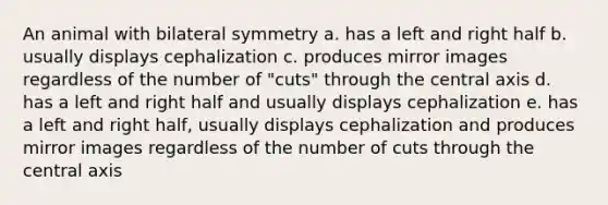 An animal with bilateral symmetry a. has a left and right half b. usually displays cephalization c. produces mirror images regardless of the number of "cuts" through the central axis d. has a left and right half and usually displays cephalization e. has a left and right half, usually displays cephalization and produces mirror images regardless of the number of cuts through the central axis