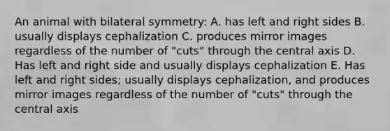 An animal with bilateral symmetry: A. has left and right sides B. usually displays cephalization C. produces mirror images regardless of the number of "cuts" through the central axis D. Has left and right side and usually displays cephalization E. Has left and right sides; usually displays cephalization, and produces mirror images regardless of the number of "cuts" through the central axis