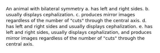 An animal with bilateral symmetry a. has left and right sides. b. usually displays cephalization. c. produces mirror images regardless of the number of "cuts" through the central axis. d. has left and right sides and usually displays cephalization. e. has left and right sides, usually displays cephalization, and produces mirror images regardless of the number of "cuts" through the central axis.