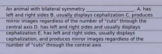 An animal with bilateral symmetry _____________________. A. has left and right sides B. usually displays cephalization C. produces mirror images regardless of the number of "cuts" through the central axis D. has left and right sides and usually displays cephalization E. has left and right sides, usually displays cephalization, and produces mirror images regardless of the number of "cuts" through the central axis